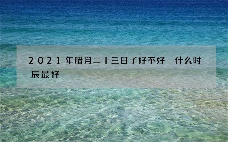 2021年腊月二十三日子好不好 什么时辰最好